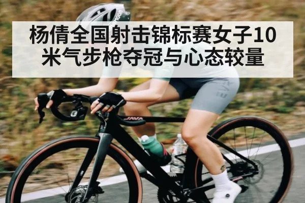 杨倩全国射击锦标赛女子10米气步枪夺冠与心态较量