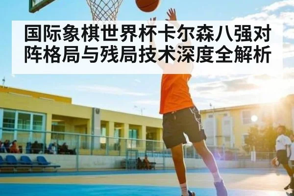 国际象棋世界杯卡尔森八强对阵格局与残局技术深度全解析