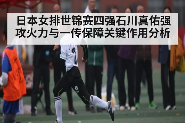 日本女排世锦赛四强石川真佑强攻火力与一传保障关键作用分析