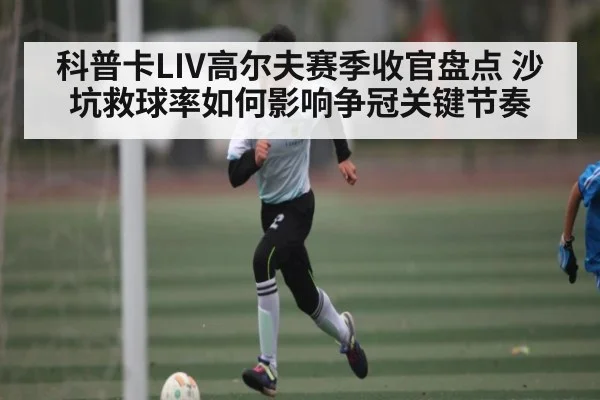 科普卡LIV高尔夫赛季收官盘点 沙坑救球率如何影响争冠关键节奏